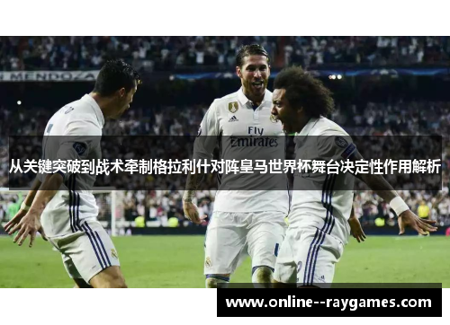 从关键突破到战术牵制格拉利什对阵皇马世界杯舞台决定性作用解析 从关键突破到战术牵制格拉利什对阵皇马世界杯舞台决定性作用解析