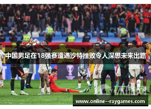 中国男足在18强赛遭遇沙特挫败令人深思未来出路 中国男足在18强赛遭遇沙特挫败令人深思未来出路