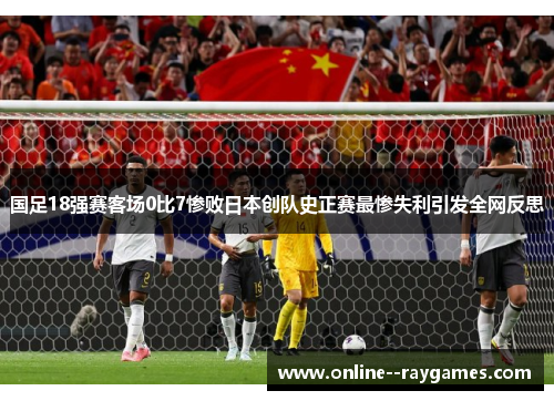 国足18强赛客场0比7惨败日本创队史正赛最惨失利引发全网反思
