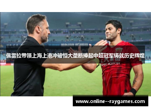 佩雷拉带领上海上港冲破恒大垄断捧起中超冠军铸就历史辉煌